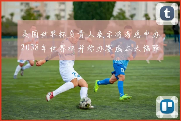 美国世界杯负责人表示将考虑申办2038年世界杯并称办赛成本大幅降低