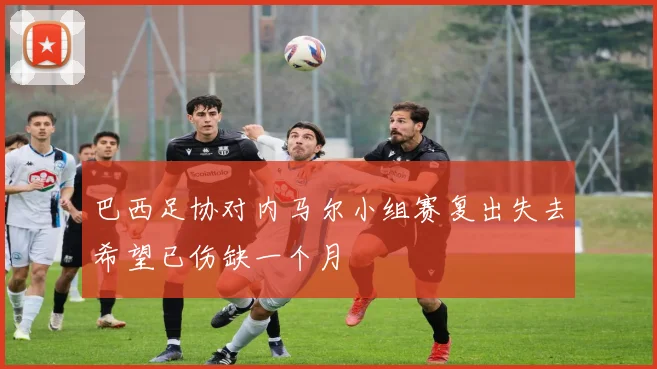 巴西足协对内马尔小组赛复出失去希望已伤缺一个月