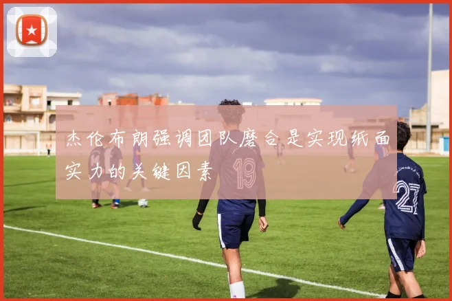 杰伦布朗强调团队磨合是实现纸面实力的关键因素
