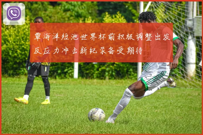 覃海洋短池世界杯前积极调整出发反应力冲击新纪录备受期待
