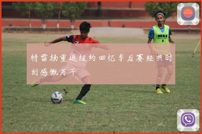 特雷杨重返纽约回忆季后赛经典时刻感慨万千
