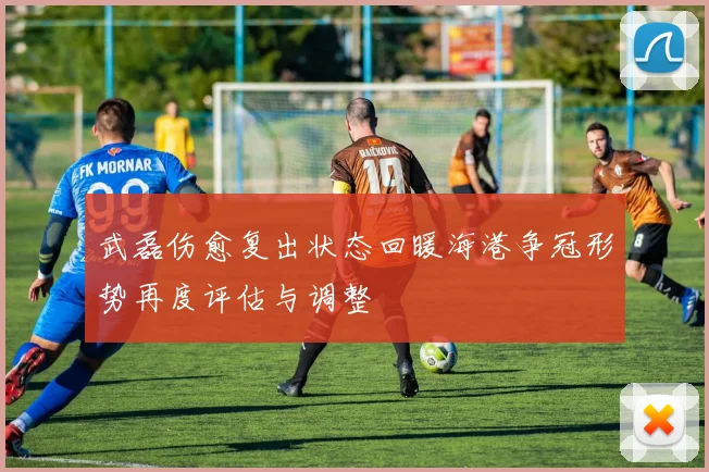 武磊伤愈复出状态回暖海港争冠形势再度评估与调整