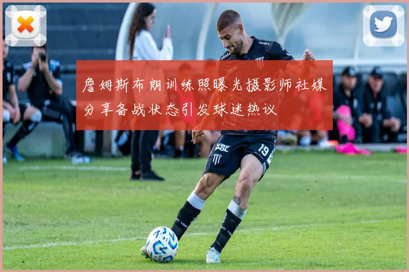 詹姆斯布朗训练照曝光摄影师社媒分享备战状态引发球迷热议
