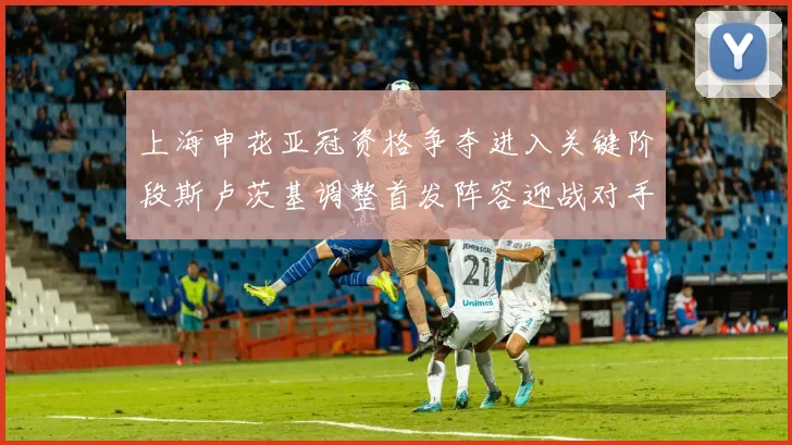上海申花亚冠资格争夺进入关键阶段斯卢茨基调整首发阵容迎战对手
