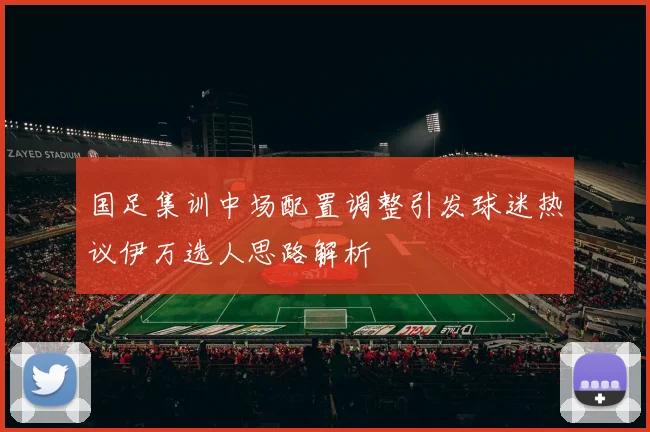 国足集训中场配置调整引发球迷热议伊万选人思路解析
