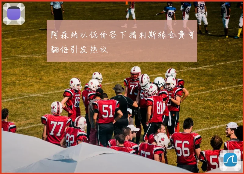 阿森纳以低价签下措利斯转会费可翻倍引发热议